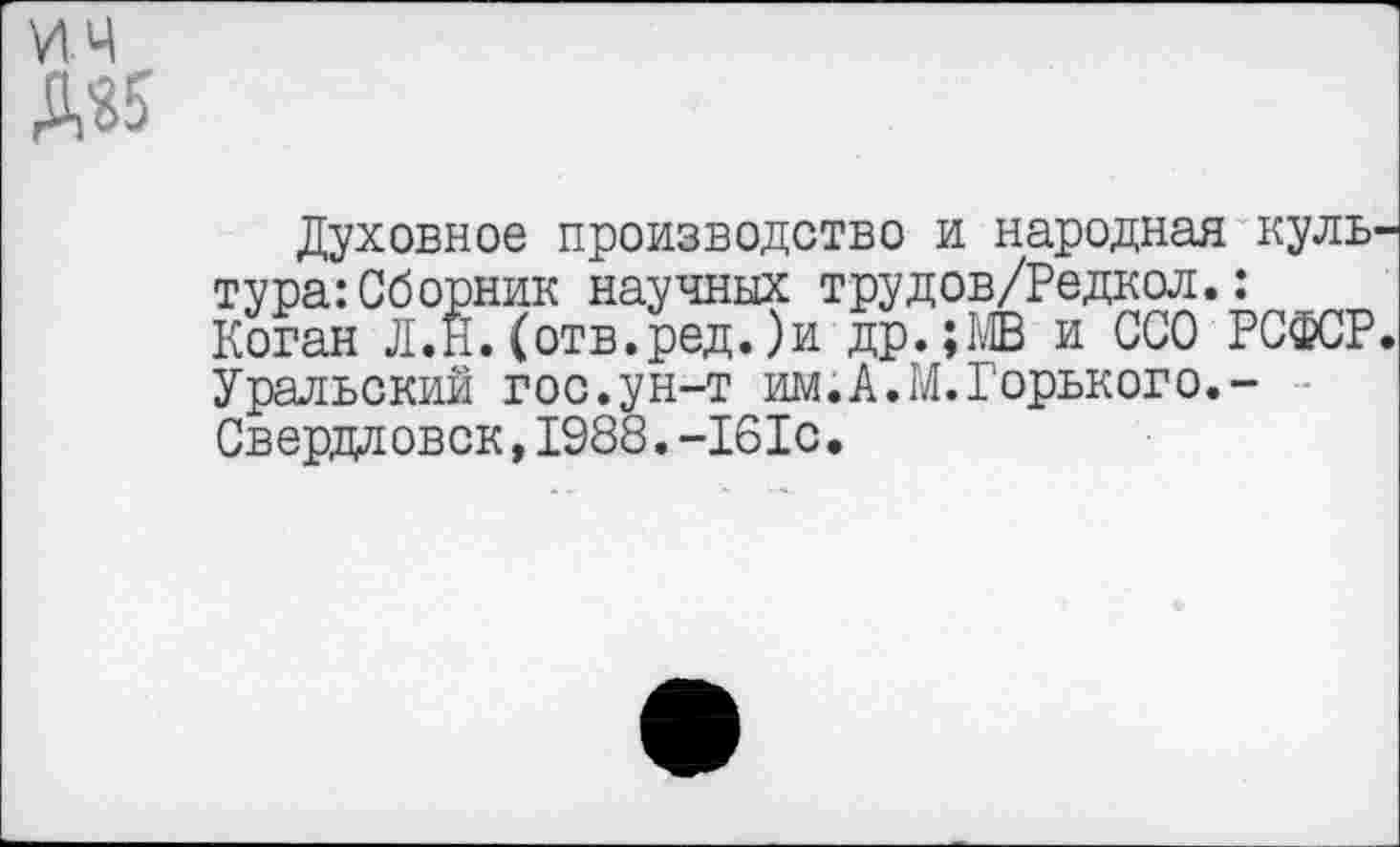 ﻿ич Ж
Духовное производство и народная культура: Сборник научных трудов/Редкол.: Коган Л.Н.(отв.ред.)и др.;МВ и ССО РСФСР. Уральский гос.ун-т им.А.М.Горького. -Свердловск,1988.-161с.